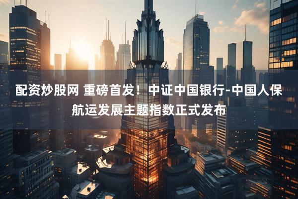 配资炒股网 重磅首发！中证中国银行-中国人保航运发展主题指数正式发布