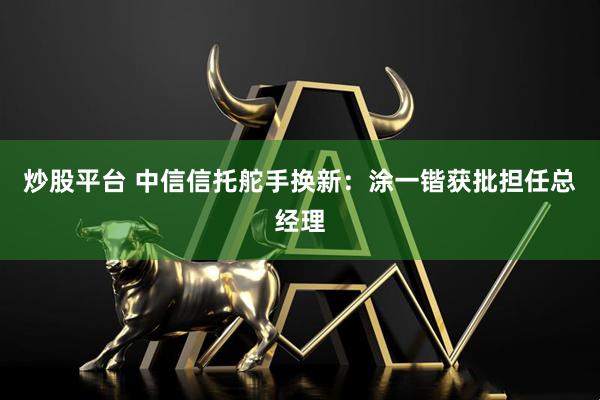 炒股平台 中信信托舵手换新：涂一锴获批担任总经理