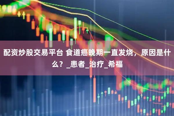 配资炒股交易平台 食道癌晚期一直发烧，原因是什么？_患者_治疗_希福