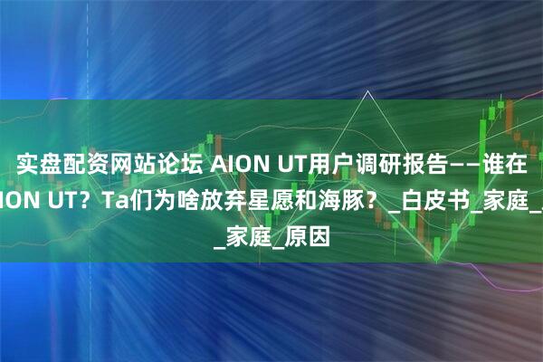 实盘配资网站论坛 AION UT用户调研报告——谁在买AION UT？Ta们为啥放弃星愿和海豚？_白皮书_家庭_原因