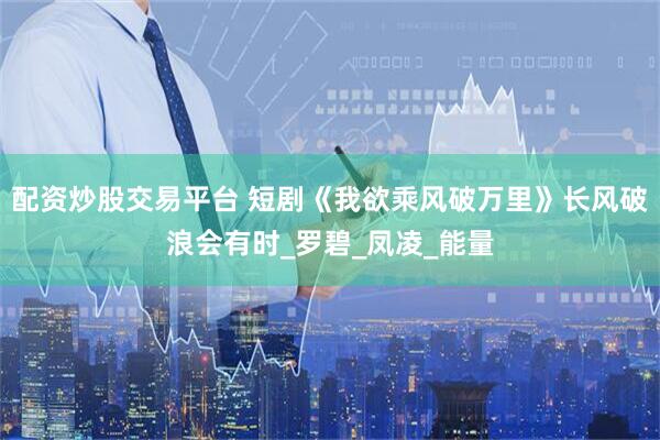 配资炒股交易平台 短剧《我欲乘风破万里》长风破浪会有时_罗碧_凤凌_能量