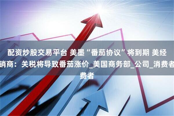配资炒股交易平台 美墨“番茄协议”将到期 美经销商：关税将导致番茄涨价_美国商务部_公司_消费者