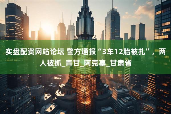 实盘配资网站论坛 警方通报“3车12胎被扎”，两人被抓_青甘_阿克塞_甘肃省