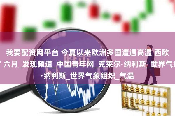 我要配资网平台 今夏以来欧洲多国遭遇高温 西欧经历“最热”六月_发现频道_中国青年网_克莱尔·纳利斯_世界气象组织_气温
