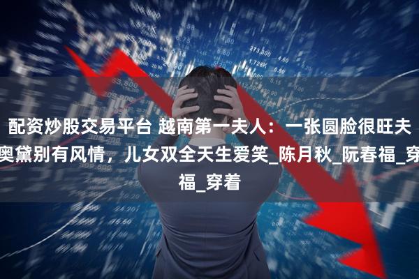 配资炒股交易平台 越南第一夫人：一张圆脸很旺夫穿奥黛别有风情，儿女双全天生爱笑_陈月秋_阮春福_穿着