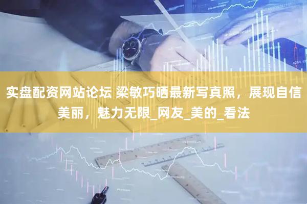 实盘配资网站论坛 梁敏巧晒最新写真照，展现自信美丽，魅力无限_网友_美的_看法