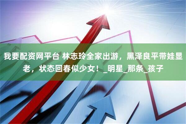我要配资网平台 林志玲全家出游，黑泽良平带娃显老，状态回春似少女！_明星_那条_孩子