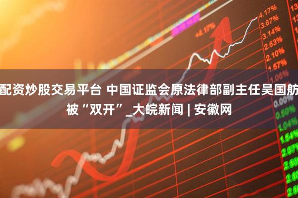 配资炒股交易平台 中国证监会原法律部副主任吴国舫被“双开”_大皖新闻 | 安徽网