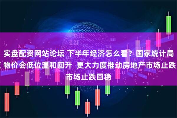 实盘配资网站论坛 下半年经济怎么看？国家统计局回应 物价会低位温和回升  更大力度推动房地产市场止跌回稳