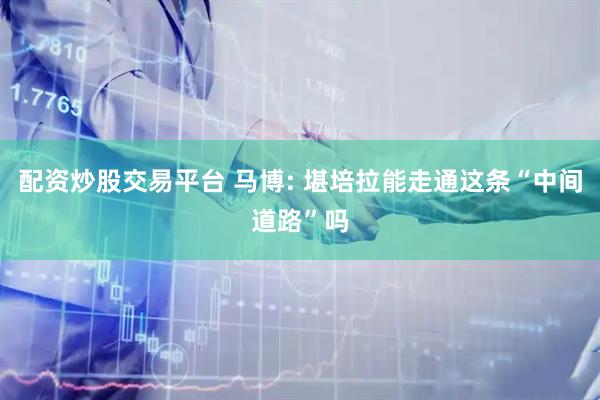 配资炒股交易平台 马博: 堪培拉能走通这条“中间道路”吗