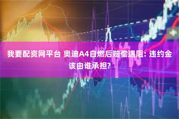 我要配资网平台 奥迪A4自燃后赔偿遇阻: 违约金该由谁承担?