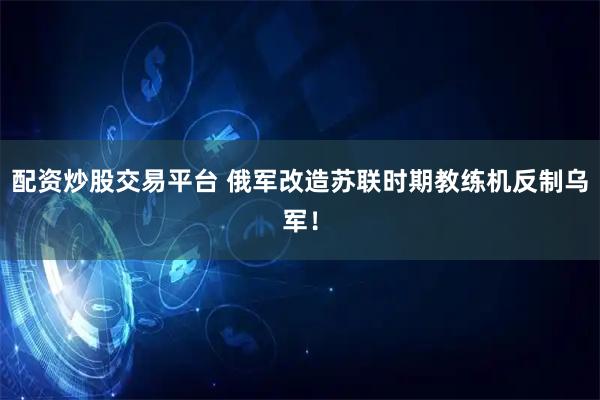 配资炒股交易平台 俄军改造苏联时期教练机反制乌军！